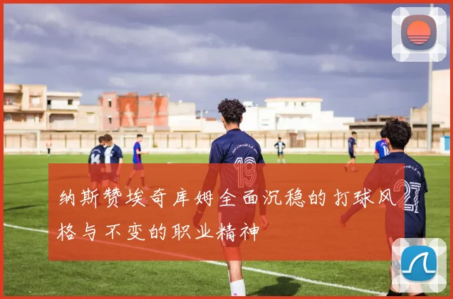 纳斯赞埃奇库姆全面沉稳的打球风格与不变的职业精神