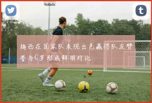 梅西在国家队表现出色赢得队友赞誉与C罗形成鲜明对比