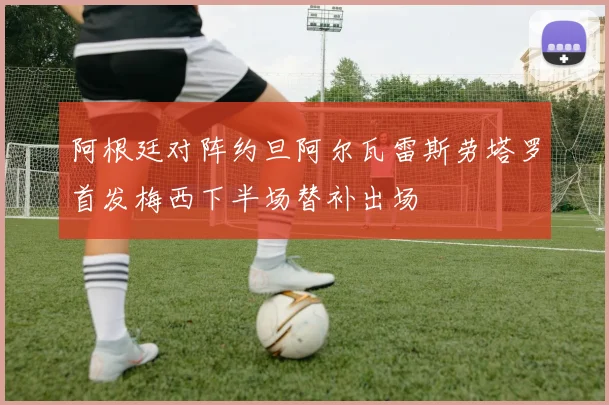 阿根廷对阵约旦阿尔瓦雷斯劳塔罗首发梅西下半场替补出场