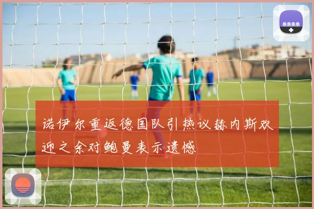 诺伊尔重返德国队引热议赫内斯欢迎之余对鲍曼表示遗憾