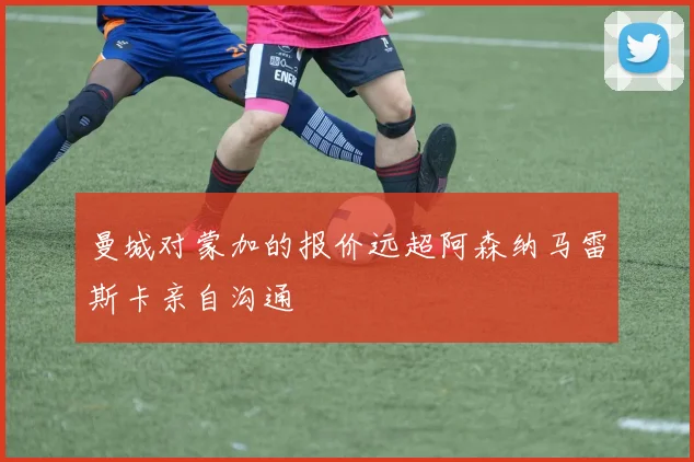 曼城对蒙加的报价远超阿森纳马雷斯卡亲自沟通