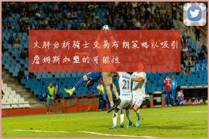 文胖分析骑士交易布朗策略以吸引詹姆斯加盟的可能性