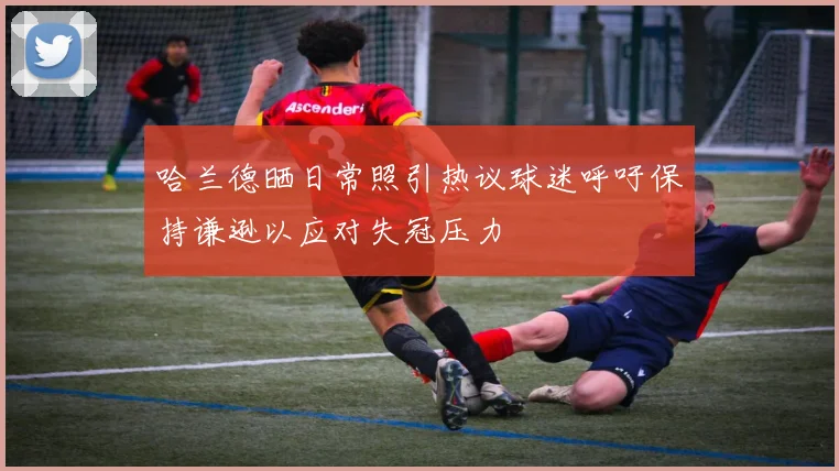 哈兰德晒日常照引热议球迷呼吁保持谦逊以应对失冠压力