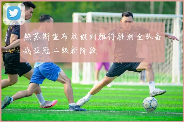 热苏斯宣布放假利雅得胜利全队备战亚冠二级新阶段