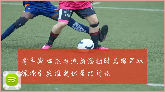 考辛斯回忆与浓眉搭档时光绿军双探花引发谁更优秀的讨论