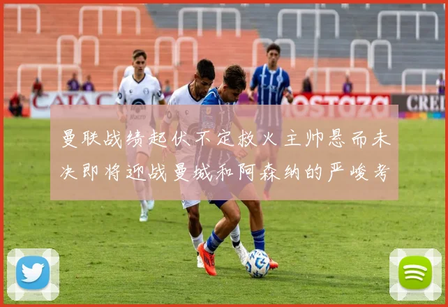 曼联战绩起伏不定救火主帅悬而未决即将迎战曼城和阿森纳的严峻考验