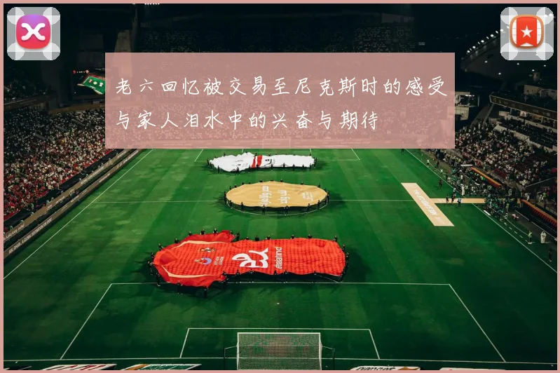 老六回忆被交易至尼克斯时的感受与家人泪水中的兴奋与期待