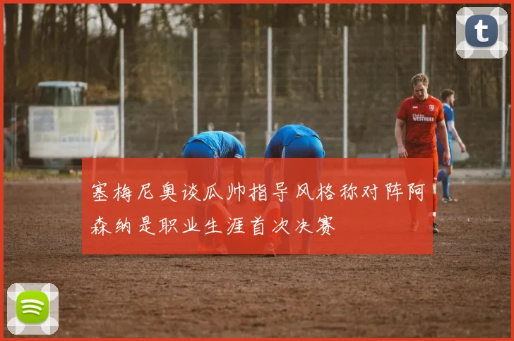 塞梅尼奥谈瓜帅指导风格称对阵阿森纳是职业生涯首次决赛