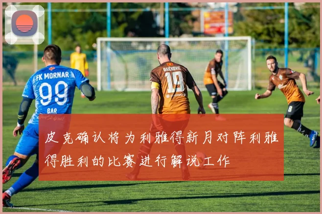 皮克确认将为利雅得新月对阵利雅得胜利的比赛进行解说工作