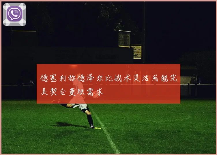 德塞利称德泽尔比战术灵活或能完美契合曼联需求