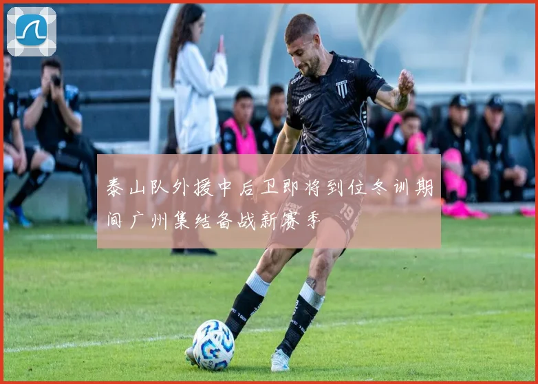 泰山队外援中后卫即将到位冬训期间广州集结备战新赛季