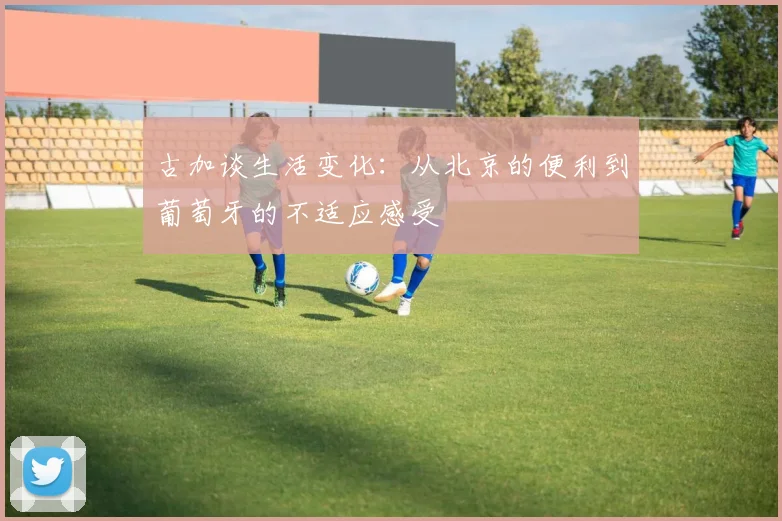 古加谈生活变化：从北京的便利到葡萄牙的不适应感受