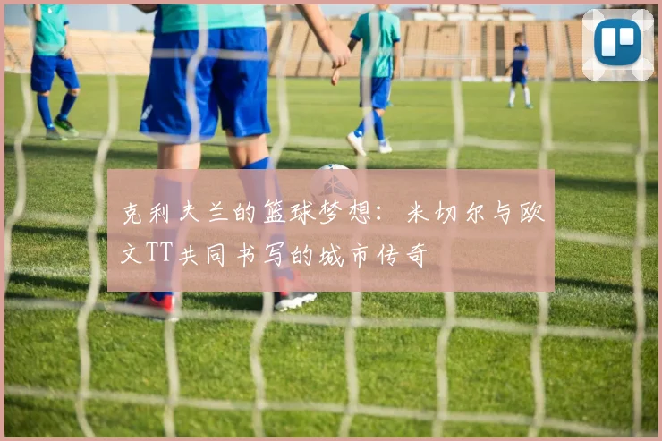 克利夫兰的篮球梦想：米切尔与欧文TT共同书写的城市传奇